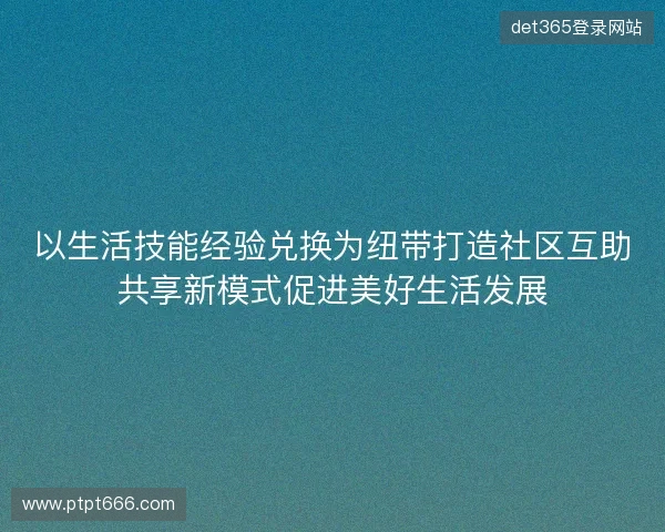 以生活技能经验兑换为纽带打造社区互助共享新模式促进美好生活发展 以生活技能经验兑换为纽带打造社区互助共享新模式促进美好生活发展