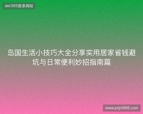 岛国生活小技巧大全分享实用居家省钱避坑与日常便利妙招指南篇 岛国生活小技巧大全分享实用居家省钱避坑与日常便利妙招指南篇