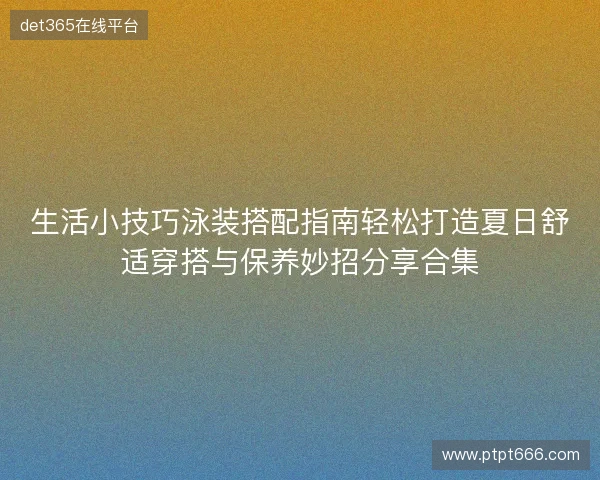 生活小技巧泳装搭配指南轻松打造夏日舒适穿搭与保养妙招分享合集 生活小技巧泳装搭配指南轻松打造夏日舒适穿搭与保养妙招分享合集