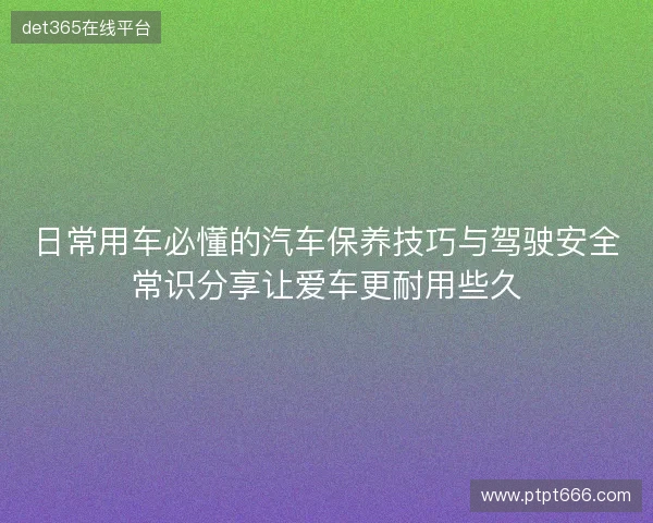 日常用车必懂的汽车保养技巧与驾驶安全常识分享让爱车更耐用些久 日常用车必懂的汽车保养技巧与驾驶安全常识分享让爱车更耐用些久